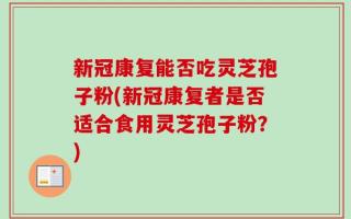 新冠康复能否吃灵芝孢子粉(新冠康复者是否适合食用灵芝孢子粉？)