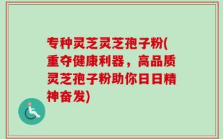 专种灵芝灵芝孢子粉(重夺健康利器，高品质灵芝孢子粉助你日日精神奋发)