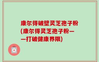 康尔得破壁灵芝孢子粉(康尔得灵芝孢子粉——打破健康界限)