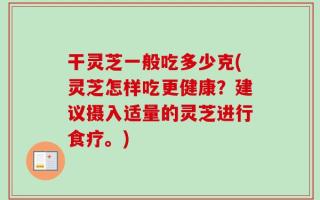 干灵芝一般吃多少克(灵芝怎样吃更健康？建议摄入适量的灵芝进行食疗。)
