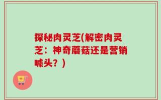 探秘肉灵芝(解密肉灵芝：神奇蘑菇还是营销噱头？)