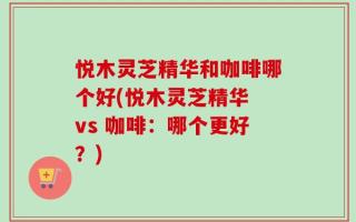 悦木灵芝精华和咖啡哪个好(悦木灵芝精华 vs 咖啡：哪个更好？)