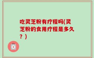 吃灵芝粉有疗程吗(灵芝粉的食用疗程是多久？)