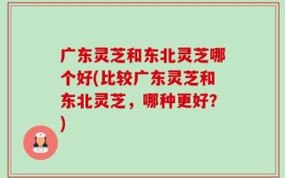 广东灵芝和东北灵芝哪个好(比较广东灵芝和东北灵芝，哪种更好？)
