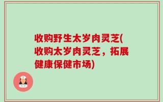 收购野生太岁肉灵芝(收购太岁肉灵芝，拓展健康保健市场)