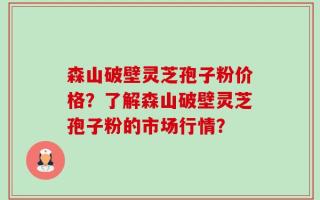 森山破壁灵芝孢子粉价格？了解森山破壁灵芝孢子粉的市场行情？