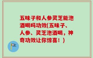 五味子和人参灵芝能泡酒喝吗功效(五味子、人参、灵芝泡酒喝，神奇功效让你惊喜！)