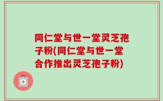 同仁堂与世一堂灵芝孢子粉(同仁堂与世一堂合作推出灵芝孢子粉)
