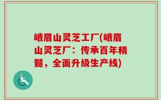 峨眉山灵芝工厂(峨眉山灵芝厂：传承百年精髓，全面升级生产线)