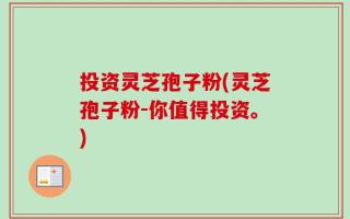 投资灵芝孢子粉(灵芝孢子粉-你值得投资。)