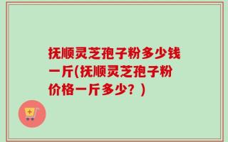 抚顺灵芝孢子粉多少钱一斤(抚顺灵芝孢子粉价格一斤多少？)