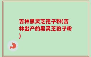 吉林黑灵芝孢子粉(吉林出产的黑灵芝孢子粉)