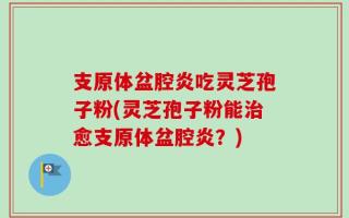 支原体盆腔炎吃灵芝孢子粉(灵芝孢子粉能治愈支原体盆腔炎？)