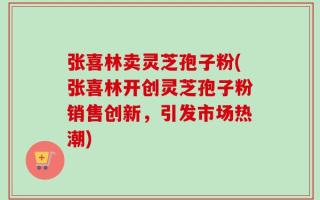 张喜林卖灵芝孢子粉(张喜林开创灵芝孢子粉销售创新，引发市场热潮)