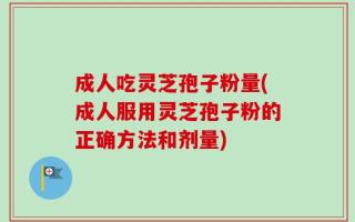 成人吃灵芝孢子粉量(成人服用灵芝孢子粉的正确方法和剂量)