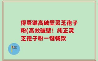 得壹键高破壁灵芝孢子粉(高效破壁！纯正灵芝孢子粉一键畅饮