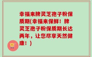 幸福来牌灵芝孢子粉保质期(幸福来保鲜！牌灵芝孢子粉保质期长达两年，让您尽享天然健康！)