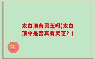 太白顶有灵芝吗(太白顶中是否真有灵芝？)
