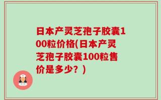 日本产灵芝孢子胶囊100粒价格(日本产灵芝孢子胶囊100粒售价是多少？)