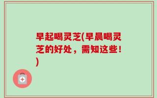 早起喝灵芝(早晨喝灵芝的好处，需知这些！)