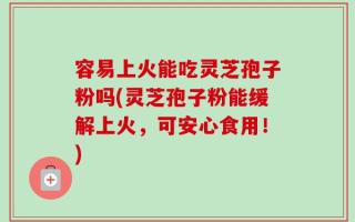 容易上火能吃灵芝孢子粉吗(灵芝孢子粉能缓解上火，可安心食用！)