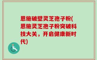 恩施破壁灵芝孢子粉(恩施灵芝孢子粉突破科技大关，开启健康新时代)