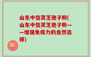 山东中信灵芝孢子粉(山东中信灵芝孢子粉——增强免疫力的自然选择)