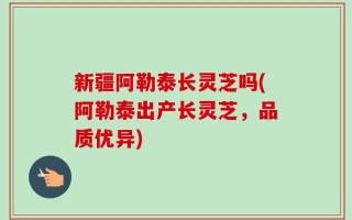 新疆阿勒泰长灵芝吗(阿勒泰出产长灵芝，品质优异)