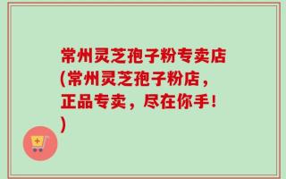常州灵芝孢子粉专卖店(常州灵芝孢子粉店，正品专卖，尽在你手！)