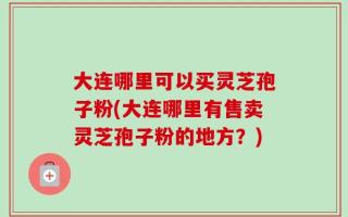 大连哪里可以买灵芝孢子粉(大连哪里有售卖灵芝孢子粉的地方？)
