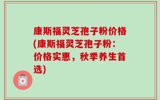 康斯福灵芝孢子粉价格(康斯福灵芝孢子粉：价格实惠，秋季养生首选)