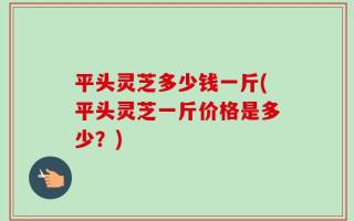 平头灵芝多少钱一斤(平头灵芝一斤价格是多少？)