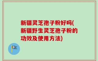 新疆灵芝孢子粉好吗(新疆野生灵芝孢子粉的功效及使用方法)