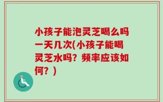 小孩子能泡灵芝喝么吗一天几次(小孩子能喝灵芝水吗？频率应该如何？)