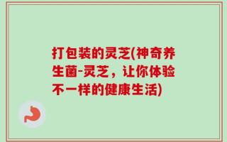 打包装的灵芝(神奇养生菌-灵芝，让你体验不一样的健康生活)
