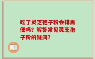 吃了灵芝孢子粉会排黑便吗？解答常见灵芝孢子粉的疑问？