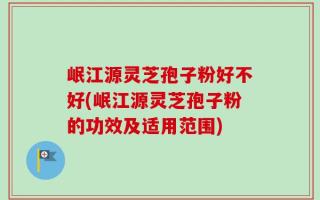 岷江源灵芝孢子粉好不好(岷江源灵芝孢子粉的功效及适用范围)