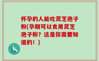 怀孕的人能吃灵芝孢子粉(孕期可以食用灵芝孢子粉？这是你需要知道的！)