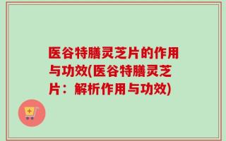 医谷特膳灵芝片的作用与功效(医谷特膳灵芝片：解析作用与功效)