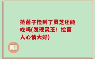 捡菌子检到了灵芝还能吃吗(发现灵芝！捡菌人心情大好)