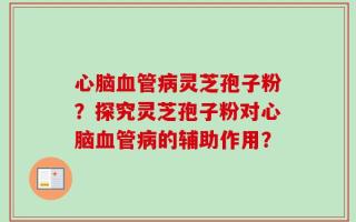 心脑血管病灵芝孢子粉？探究灵芝孢子粉对心脑血管病的辅助作用？