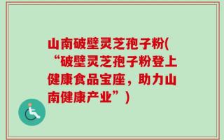 山南破壁灵芝孢子粉(“破壁灵芝孢子粉登上健康食品宝座，助力山南健康产业”)