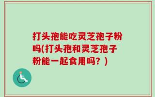打头孢能吃灵芝孢子粉吗(打头孢和灵芝孢子粉能一起食用吗？)