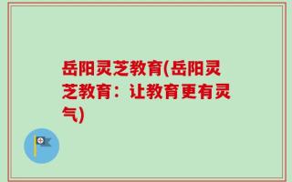 岳阳灵芝教育(岳阳灵芝教育：让教育更有灵气)