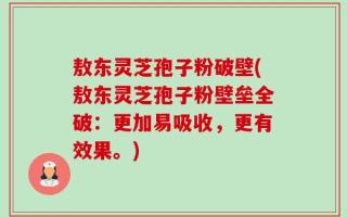 敖东灵芝孢子粉破壁(敖东灵芝孢子粉壁垒全破：更加易吸收，更有效果。)