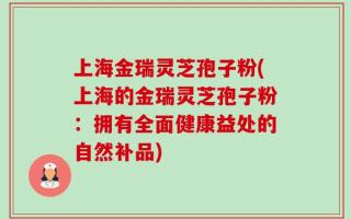 上海金瑞灵芝孢子粉(上海的金瑞灵芝孢子粉：拥有全面健康益处的自然补品)