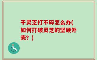 干灵芝打不碎怎么办(如何打破灵芝的坚硬外壳？)