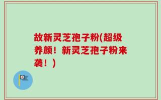 故新灵芝孢子粉(超级养颜！新灵芝孢子粉来袭！)
