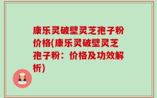 康乐灵破壁灵芝孢子粉价格(康乐灵破壁灵芝孢子粉：价格及功效解析)
