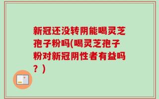 新冠还没转阴能喝灵芝孢子粉吗(喝灵芝孢子粉对新冠阴性者有益吗？)